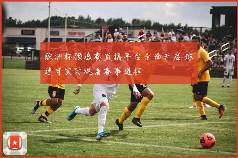 欧洲杯预选赛直播平台全面开启 球迷可实时观看赛事进程