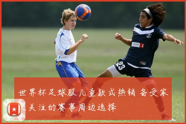 世界杯足球服儿童款式热销 备受家长关注的赛事周边选择