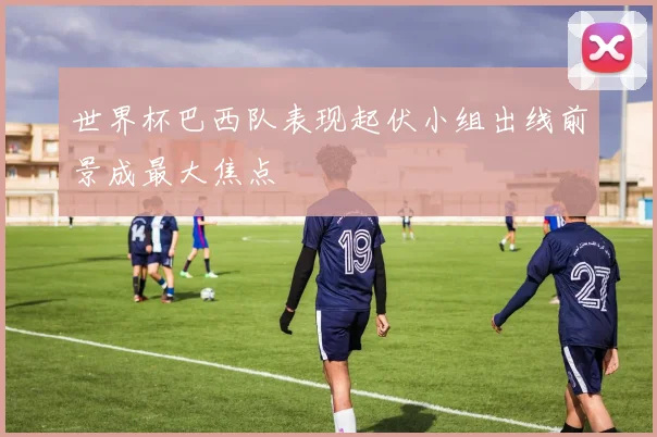 世界杯巴西队表现起伏小组出线前景成最大焦点