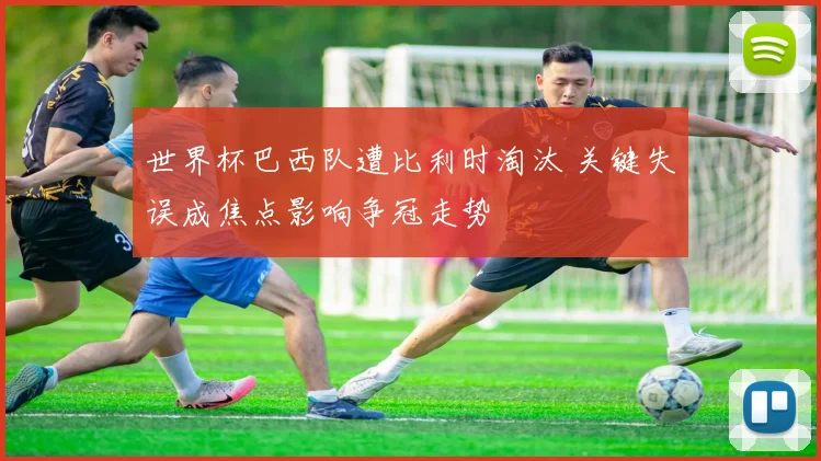 世界杯巴西队遭比利时淘汰 关键失误成焦点影响争冠走势