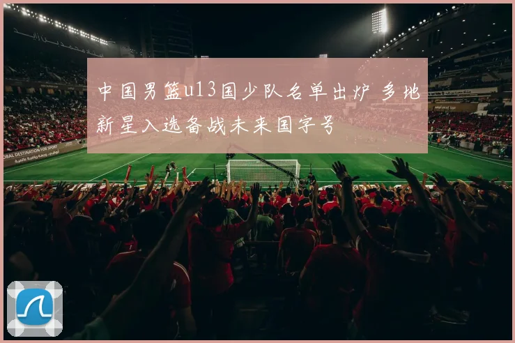 中国男篮u13国少队名单出炉 多地新星入选备战未来国字号