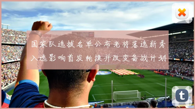国家队选拔名单公布老将落选新秀入选影响首发轮换并改变备战计划
