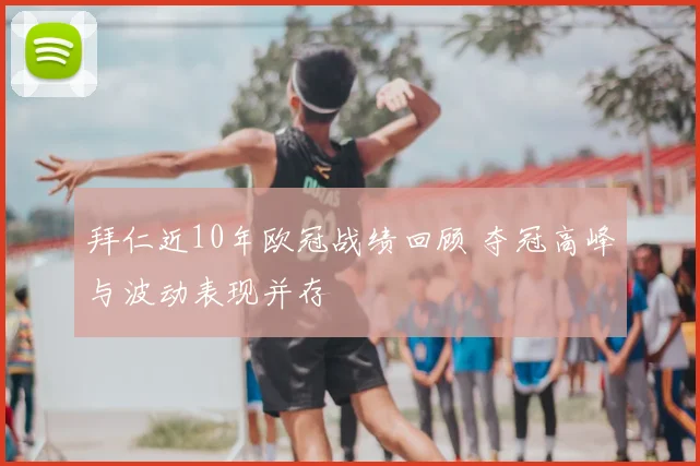 拜仁近10年欧冠战绩回顾 夺冠高峰与波动表现并存