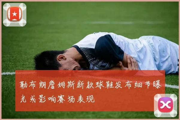 勒布朗詹姆斯新款球鞋发布细节曝光或影响赛场表现