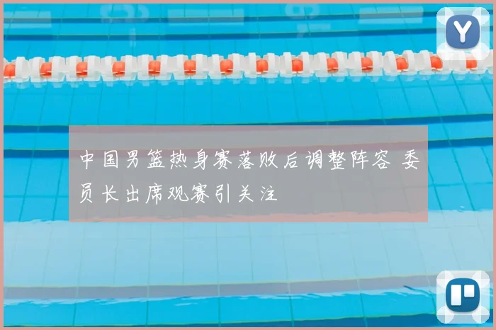 中国男篮热身赛落败后调整阵容 委员长出席观赛引关注