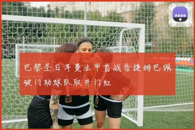 巴黎圣日耳曼法甲首战告捷姆巴佩破门助球队取开门红