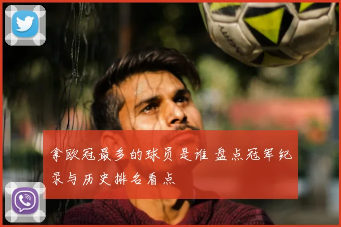 拿欧冠最多的球员是谁 盘点冠军纪录与历史排名看点