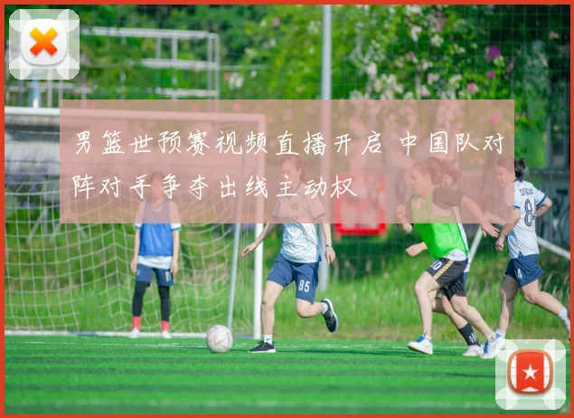 男篮世预赛视频直播开启 中国队对阵对手争夺出线主动权