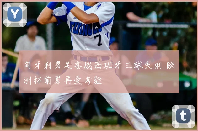 匈牙利男足客战西班牙三球失利 欧洲杯前景再受考验