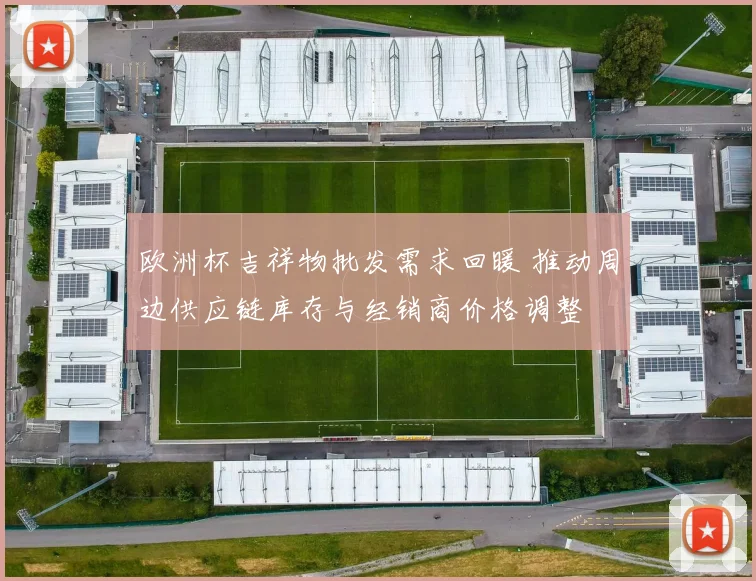 欧洲杯吉祥物批发需求回暖 推动周边供应链库存与经销商价格调整