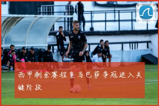 西甲剩余赛程皇马巴萨争冠进入关键阶段