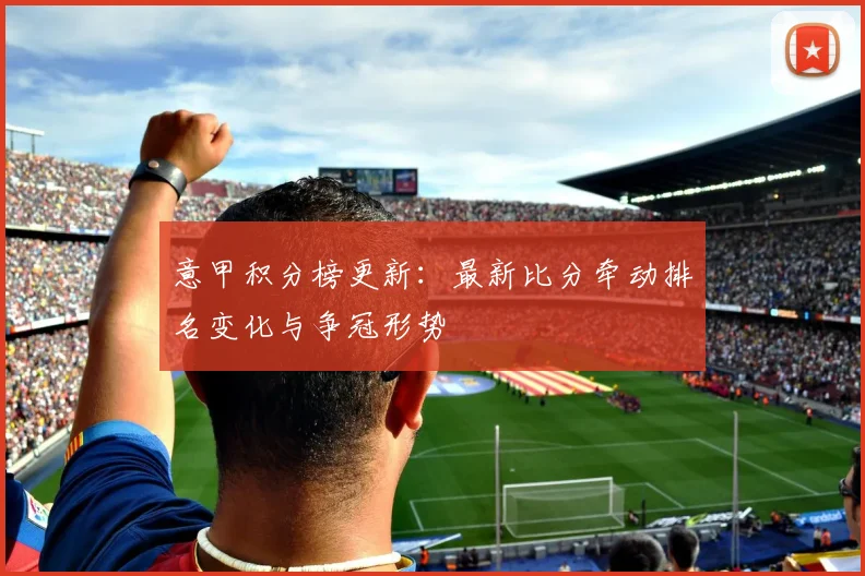 意甲积分榜更新：最新比分牵动排名变化与争冠形势