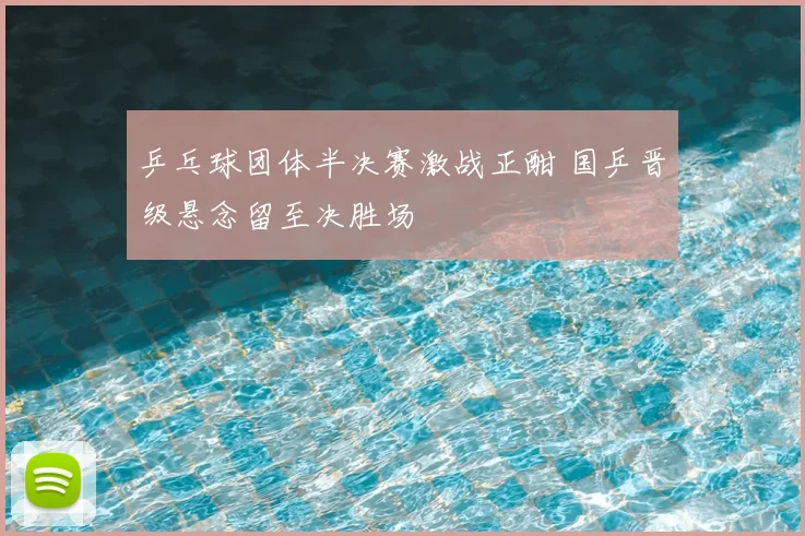 乒乓球团体半决赛激战正酣 国乒晋级悬念留至决胜场