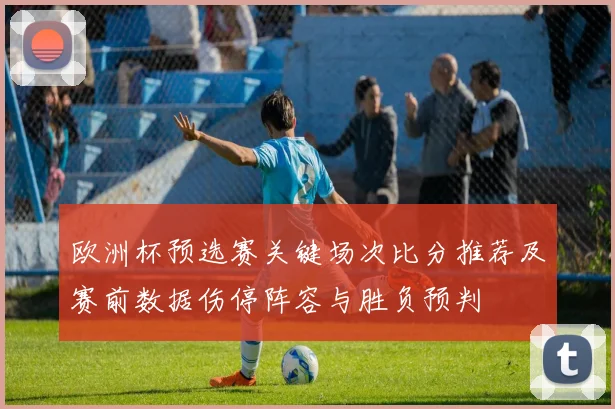 欧洲杯预选赛关键场次比分推荐及赛前数据伤停阵容与胜负预判