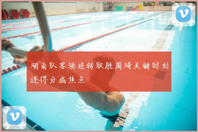 湖南队客场逆转取胜周琦关键时刻连得分成焦点