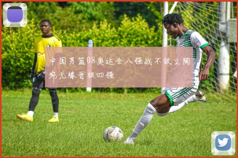 中国男篮08奥运会八强战不敌立陶宛无缘晋级四强