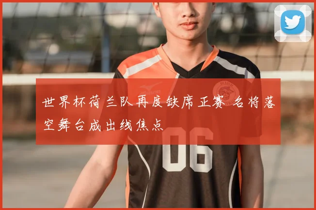 世界杯荷兰队再度缺席正赛 名将落空舞台成出线焦点