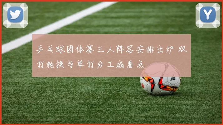 乒乓球团体赛三人阵容安排出炉 双打轮换与单打分工成看点