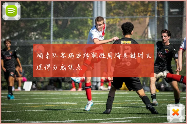 湖南队客场逆转取胜周琦关键时刻连得分成焦点