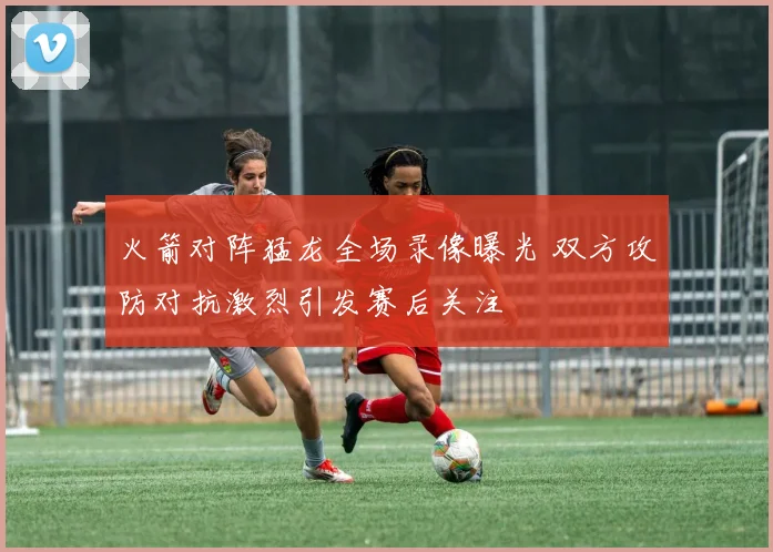 火箭对阵猛龙全场录像曝光 双方攻防对抗激烈引发赛后关注