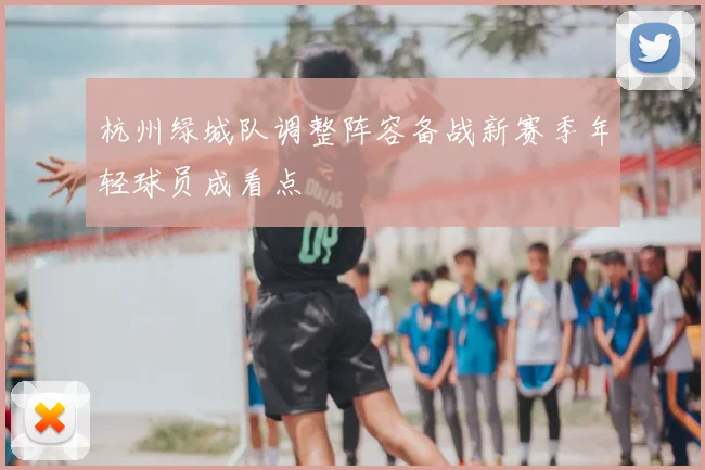 杭州绿城队调整阵容备战新赛季年轻球员成看点