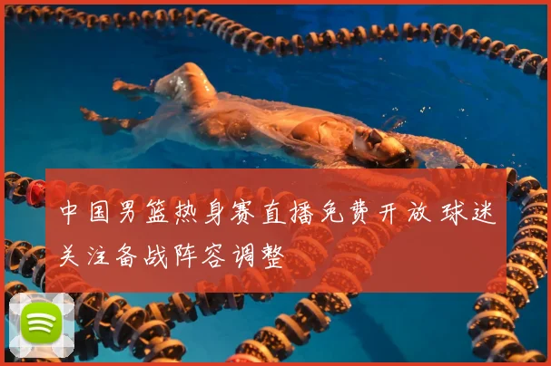中国男篮热身赛直播免费开放 球迷关注备战阵容调整