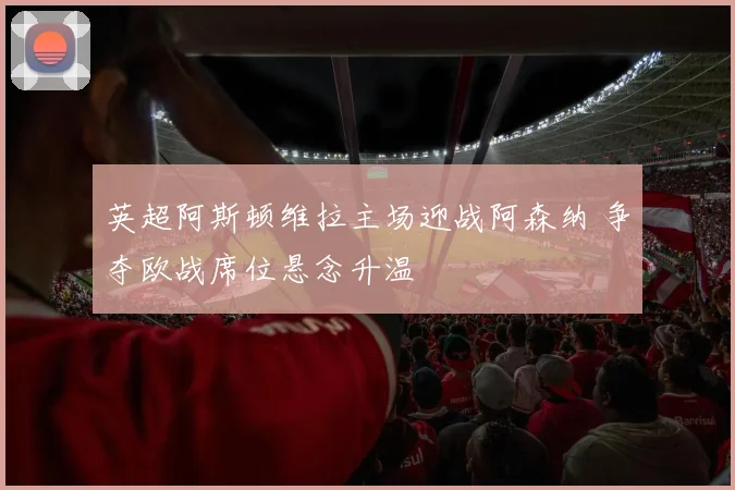 英超阿斯顿维拉主场迎战阿森纳 争夺欧战席位悬念升温