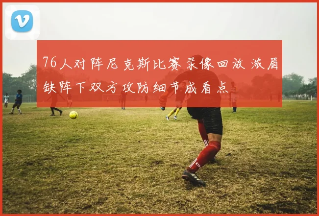 76人对阵尼克斯比赛录像回放 浓眉缺阵下双方攻防细节成看点
