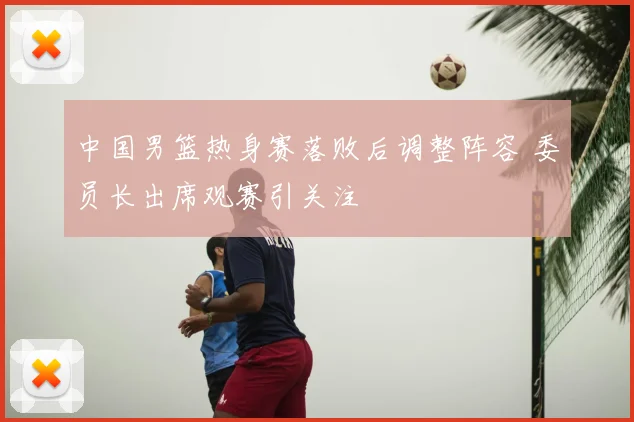 中国男篮热身赛落败后调整阵容 委员长出席观赛引关注