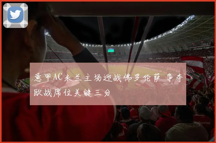 意甲AC米兰主场迎战佛罗伦萨 争夺欧战席位关键三分