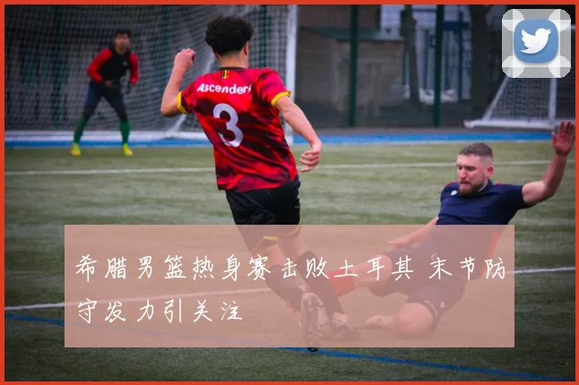 希腊男篮热身赛击败土耳其 末节防守发力引关注