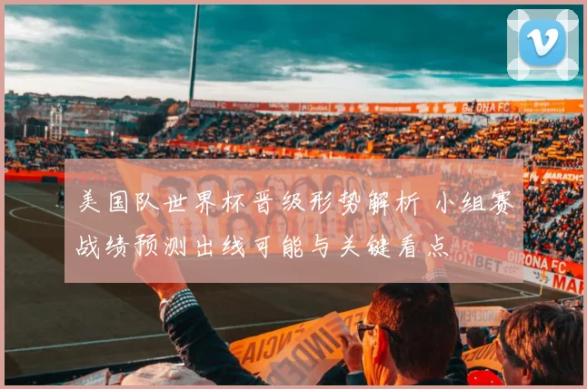 美国队世界杯晋级形势解析 小组赛战绩预测出线可能与关键看点