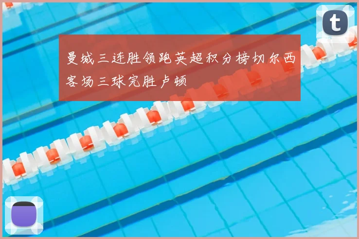 曼城三连胜领跑英超积分榜切尔西客场三球完胜卢顿