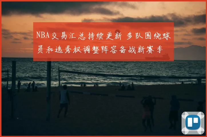 NBA交易汇总持续更新 多队围绕球员和选秀权调整阵容备战新赛季
