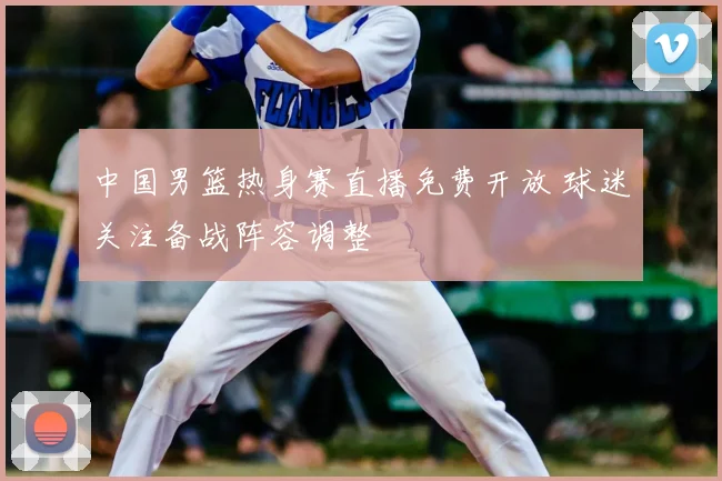 中国男篮热身赛直播免费开放 球迷关注备战阵容调整