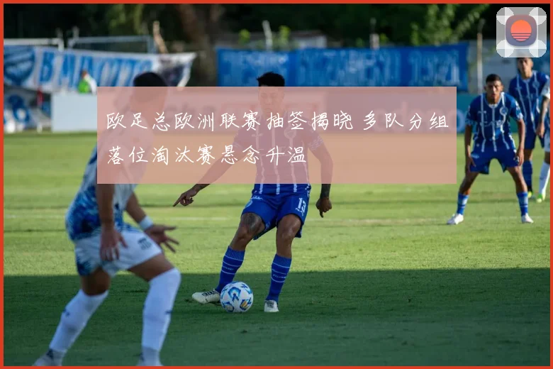 欧足总欧洲联赛抽签揭晓 多队分组落位淘汰赛悬念升温