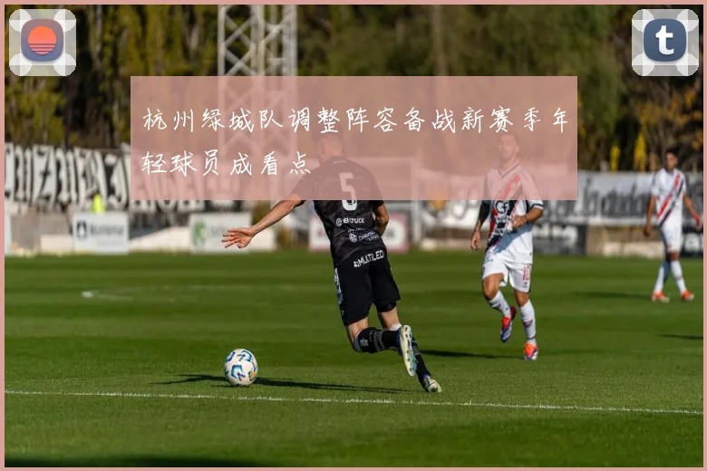 杭州绿城队调整阵容备战新赛季年轻球员成看点